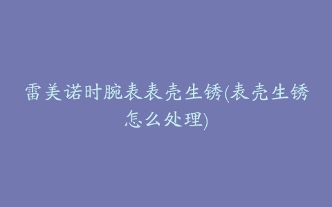 雷美诺时腕表表壳生锈(表壳生锈怎么处理)