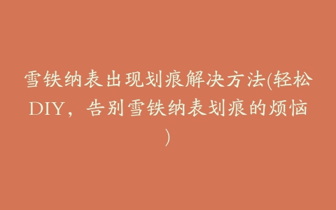 雪铁纳表出现划痕解决方法(轻松DIY,告别雪铁纳表划痕的烦恼)