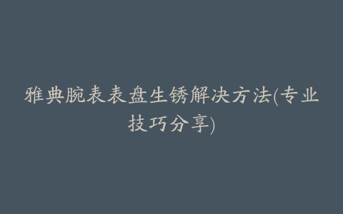 雅典腕表表盘生锈解决方法(专业技巧分享)