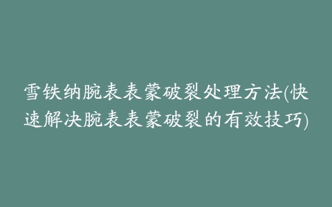 雪铁纳腕表表蒙破裂处理方法(快速解决腕表表蒙破裂的有效技巧)