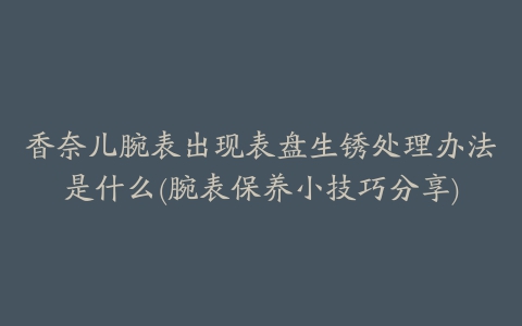 香奈儿腕表出现表盘生锈处理办法是什么(腕表保养小技巧分享)