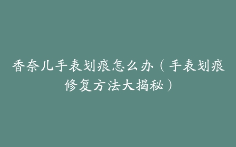 香奈儿手表划痕怎么办（手表划痕修复方法大揭秘）