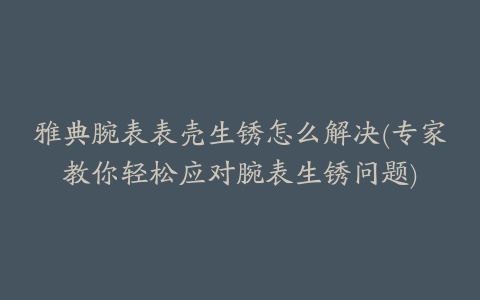 雅典腕表表壳生锈怎么解决(专家教你轻松应对腕表生锈问题)