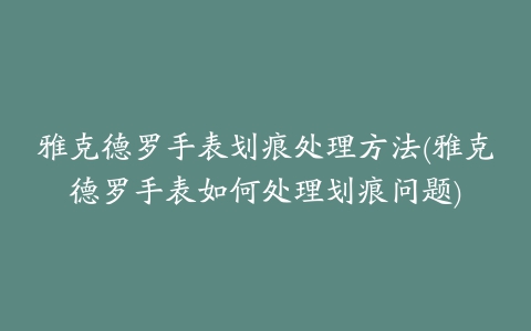 雅克德罗手表划痕处理方法(雅克德罗手表如何处理划痕问题)