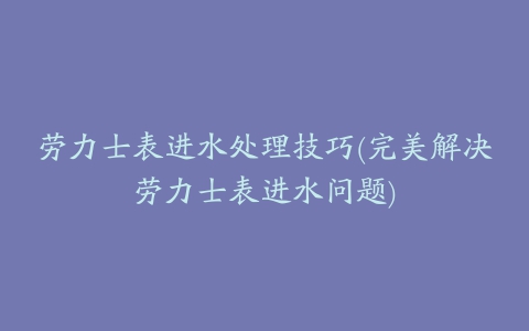 劳力士表进水处理技巧(完美解决劳力士表进水问题)