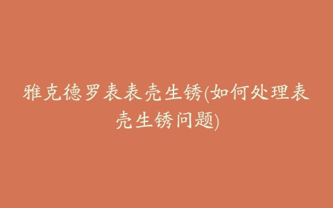 雅克德罗表表壳生锈(如何处理表壳生锈问题)
