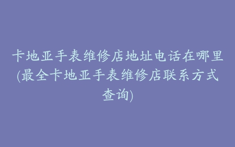 卡地亚手表维修店地址电话在哪里(最全卡地亚手表维修店联系方式查询)