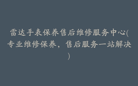 雷达手表保养售后维修服务中心(专业维修保养，售后服务一站解决)