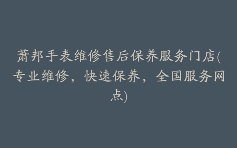 萧邦手表维修售后保养服务门店(专业维修,快速保养,全国服务网点)