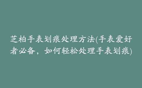 芝柏手表划痕处理方法(手表爱好者必备，如何轻松处理手表划痕)