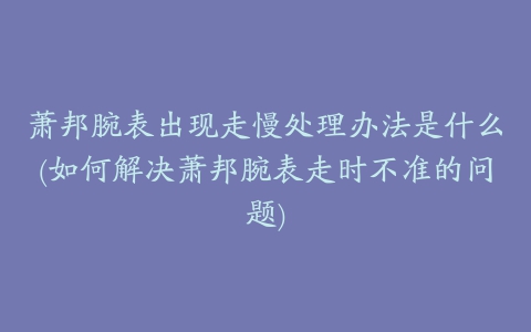 萧邦腕表出现走慢处理办法是什么(如何解决萧邦腕表走时不准的问题)