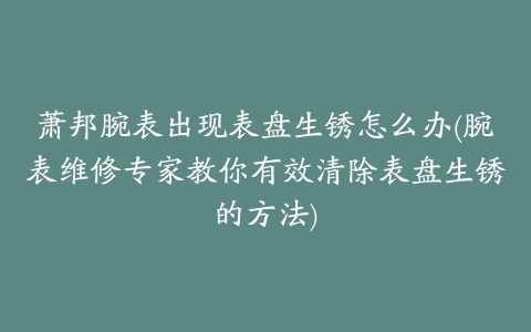 萧邦腕表出现表盘生锈怎么办(腕表维修专家教你有效清除表盘生锈的方法)