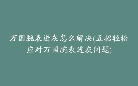 万国腕表进灰怎么解决(五招轻松应对万国腕表进灰问题)