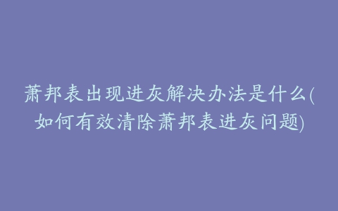 萧邦表出现进灰解决办法是什么(如何有效清除萧邦表进灰问题)