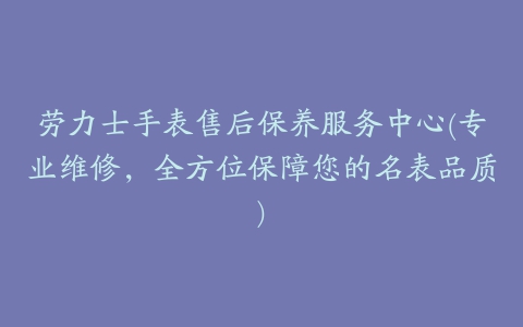 劳力士手表售后保养服务中心(专业维修，全方位保障您的名表品质)