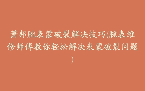 萧邦腕表蒙破裂解决技巧(腕表维修师傅教你轻松解决表蒙破裂问题)