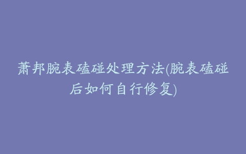 萧邦腕表磕碰处理方法(腕表磕碰后如何自行修复)