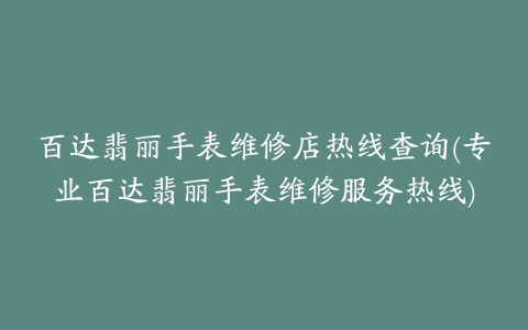 百达翡丽手表维修店热线查询(专业百达翡丽手表维修服务热线)