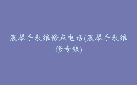浪琴手表维修点电话(浪琴手表维修专线)