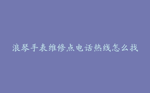 浪琴手表维修点电话热线怎么找