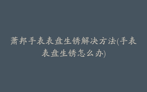 萧邦手表表盘生锈解决方法(手表表盘生锈怎么办)