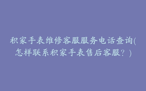 积家手表维修客服服务电话查询(怎样联系积家手表售后客服?)