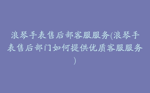 浪琴手表售后部客服服务(浪琴手表售后部门如何提供优质客服服务)