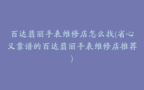 百达翡丽手表维修店怎么找(省心又靠谱的百达翡丽手表维修店推荐)