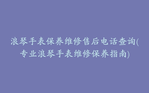 浪琴手表保养维修售后电话查询(专业浪琴手表维修保养指南)