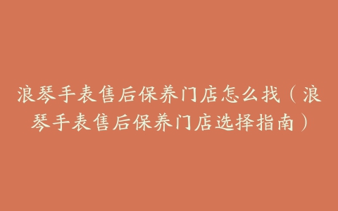 浪琴手表售后保养门店怎么找（浪琴手表售后保养门店选择指南）