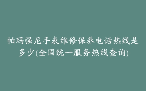 帕玛强尼手表维修保养电话热线是多少(全国统一服务热线查询)