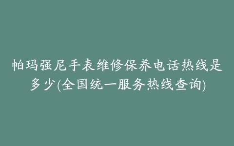 帕玛强尼手表维修保养电话热线是多少(全国统一服务热线查询)