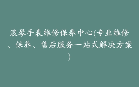 浪琴手表维修保养中心(专业维修、保养、售后服务一站式解决方案)