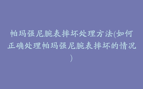 帕玛强尼腕表摔坏处理方法(如何正确处理帕玛强尼腕表摔坏的情况)