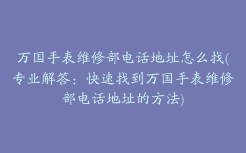 万国手表维修部电话地址怎么找(专业解答：快速找到万国手表维修部电话地址的方法)