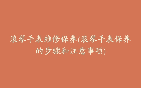 浪琴手表维修保养(浪琴手表保养的步骤和注意事项)