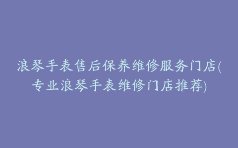 浪琴手表售后保养维修服务门店(专业浪琴手表维修门店推荐)