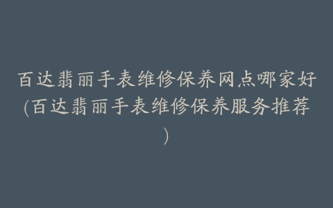 百达翡丽手表维修保养网点哪家好(百达翡丽手表维修保养服务推荐)