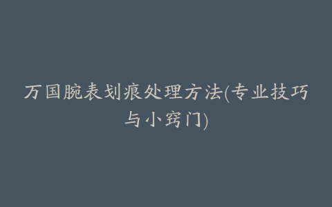 万国腕表划痕处理方法(专业技巧与小窍门)