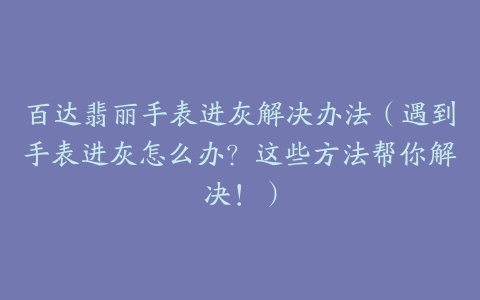 百达翡丽手表进灰解决办法(遇到手表进灰怎么办?这些方法帮你解决!)