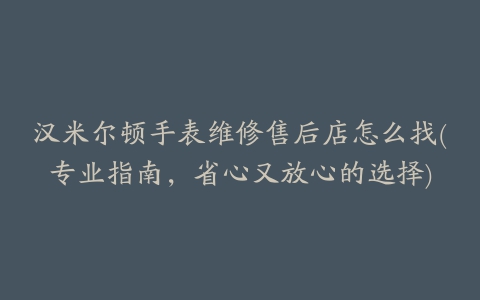 汉米尔顿手表维修售后店怎么找(专业指南，省心又放心的选择)