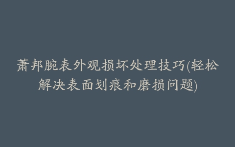 萧邦腕表外观损坏处理技巧(轻松解决表面划痕和磨损问题)