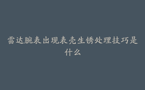 雷达腕表出现表壳生锈处理技巧是什么