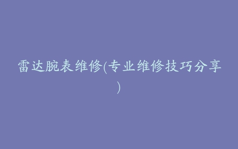 雷达腕表维修(专业维修技巧分享)