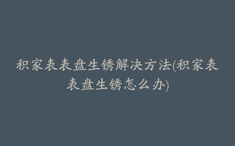 积家表表盘生锈解决方法(积家表表盘生锈怎么办)