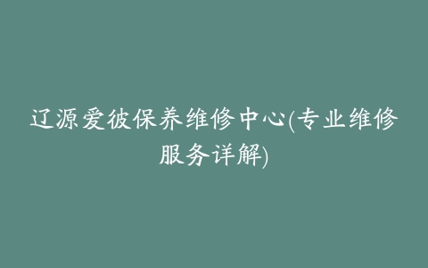 辽源爱彼保养维修中心(专业维修服务详解)