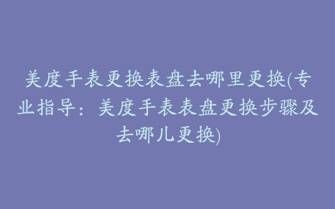 美度手表更换表盘去哪里更换(专业指导：美度手表表盘更换步骤及去哪儿更换)