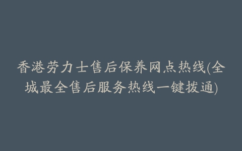 香港劳力士售后保养网点热线(全城最全售后服务热线一键拨通)