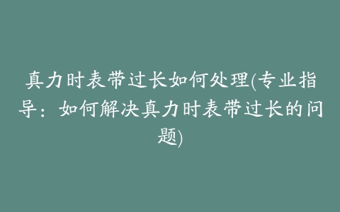 真力时表带过长如何处理(专业指导:如何解决真力时表带过长的问题)