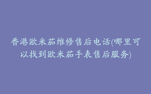 香港欧米茄维修售后电话(哪里可以找到欧米茄手表售后服务)